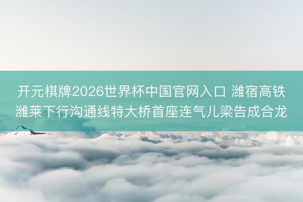 开元棋牌2026世界杯中国官网入口 潍宿高铁潍莱下行沟通线特大桥首座连气儿梁告成合龙