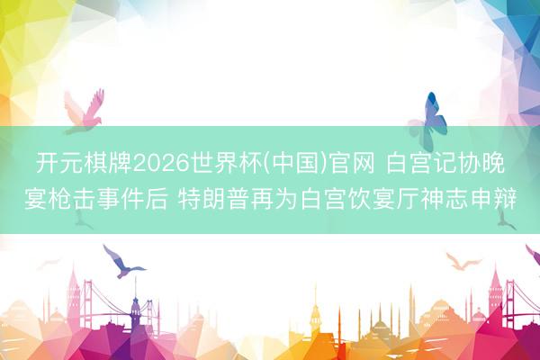 开元棋牌2026世界杯(中国)官网 白宫记协晚宴枪击事件后 特朗普再为白宫饮宴厅神志申辩