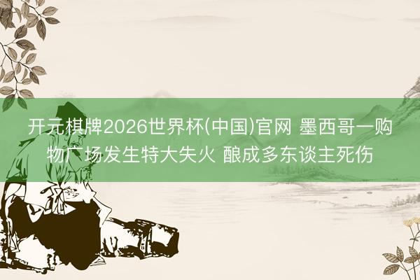 开元棋牌2026世界杯(中国)官网 墨西哥一购物广场发生特大失火 酿成多东谈主死伤