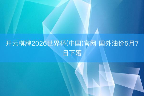 开元棋牌2026世界杯(中国)官网 国外油价5月7日下落