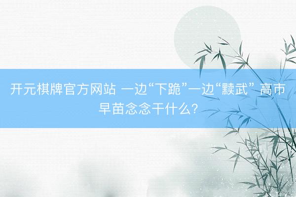开元棋牌官方网站 一边“下跪”一边“黩武” 高市早苗念念干什么？