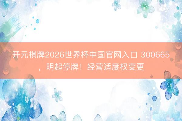 开元棋牌2026世界杯中国官网入口 300665，明起停牌！经营适度权变更