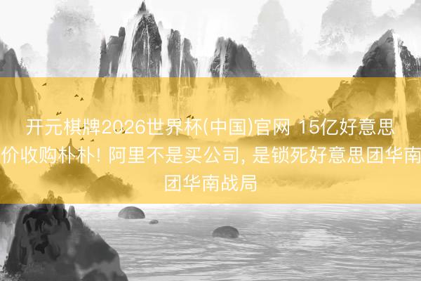 开元棋牌2026世界杯(中国)官网 15亿好意思元溢价收购朴朴! 阿里不是买公司， 是锁死好意思团华南战局