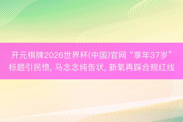 开元棋牌2026世界杯(中国)官网 “享年37岁”标题引民愤， 马念念纯告状， 新氧再踩合规红线