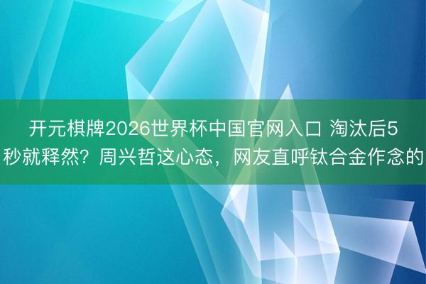 开元棋牌2026世界杯中国官网入口 淘汰后5秒就释然？周兴哲这心态，网友直呼钛合金作念的