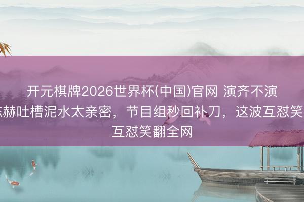 开元棋牌2026世界杯(中国)官网 演齐不演了?陈赫吐槽泥水太亲密,节目组秒回补刀,这波互怼笑翻全网