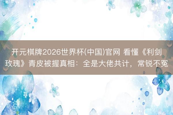 开元棋牌2026世界杯(中国)官网 看懂《利剑玫瑰》青皮被握真相：全是大佬共计，常锐不冤