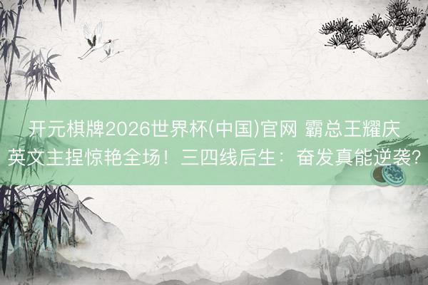 开元棋牌2026世界杯(中国)官网 霸总王耀庆英文主捏惊艳全场！三四线后生：奋发真能逆袭？