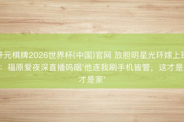 开元棋牌2026世界杯(中国)官网 放胆明星光环嫁上班族：福原爱夜深直播呜咽'他连我刷手机皆管，这才是家'