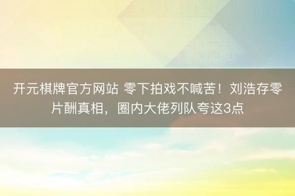 开元棋牌官方网站 零下拍戏不喊苦！刘浩存零片酬真相，圈内大佬列队夸这3点