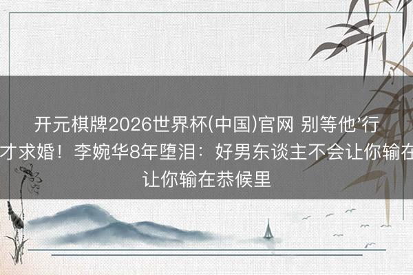开元棋牌2026世界杯(中国)官网 别等他'行状有成'才求婚！李婉华8年堕泪：好男东谈主不会让你输在恭候里