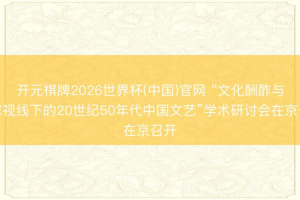 开元棋牌2026世界杯(中国)官网 “文化酬酢与寰球视线下的20世纪50年代中国文艺”学术研讨会在京召开