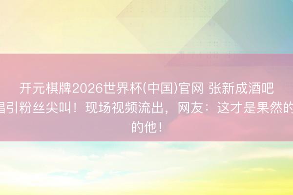 开元棋牌2026世界杯(中国)官网 张新成酒吧驻唱引粉丝尖叫！现场视频流出，网友：这才是果然的他！