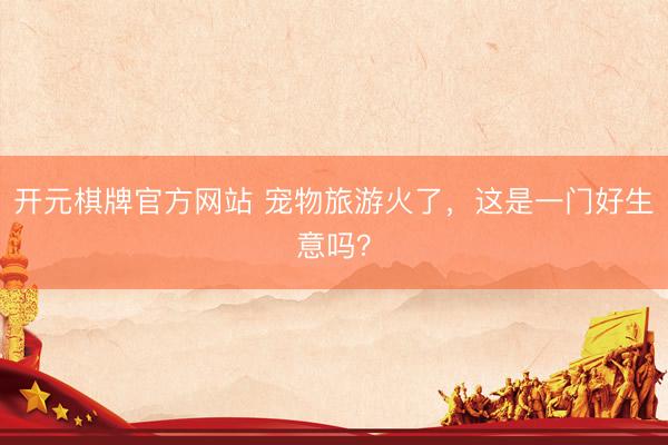 开元棋牌官方网站 宠物旅游火了，这是一门好生意吗？