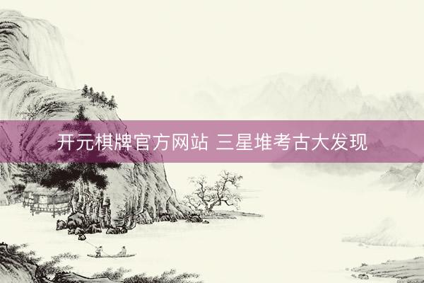 开元棋牌官方网站 三星堆考古大发现