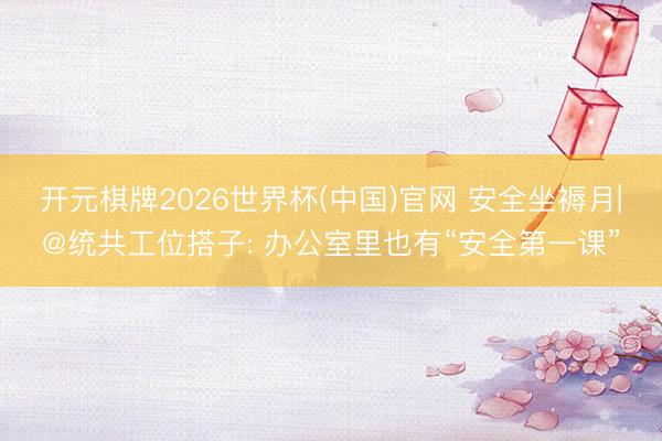 开元棋牌2026世界杯(中国)官网 安全坐褥月|@统共工位搭子: 办公室里也有“安全第一课”