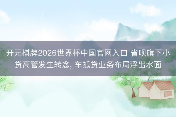 开元棋牌2026世界杯中国官网入口 省呗旗下小贷高管发生转念， 车抵贷业务布局浮出水面