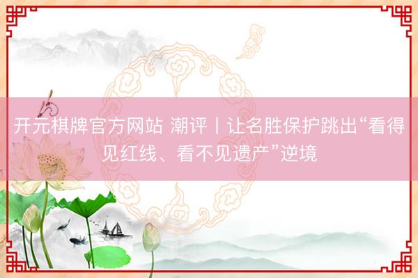 开元棋牌官方网站 潮评丨让名胜保护跳出“看得见红线、看不见遗产”逆境