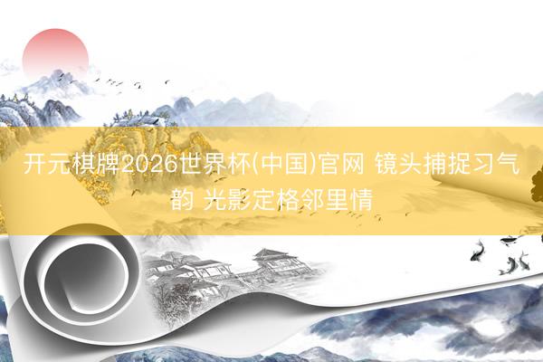 开元棋牌2026世界杯(中国)官网 镜头捕捉习气韵 光影定格邻里情
