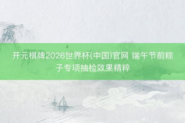 开元棋牌2026世界杯(中国)官网 端午节前粽子专项抽检效果精粹