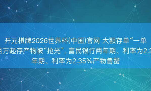 开元棋牌2026世界杯(中国)官网 大额存单“一单难求”! 工行百万起存产物被“抢光”， 富民银行两年期、利率为2.35%产物售罄